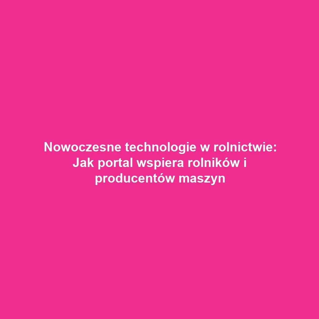Nowoczesne technologie w rolnictwie: Jak portal wspiera rolników i producentów maszyn