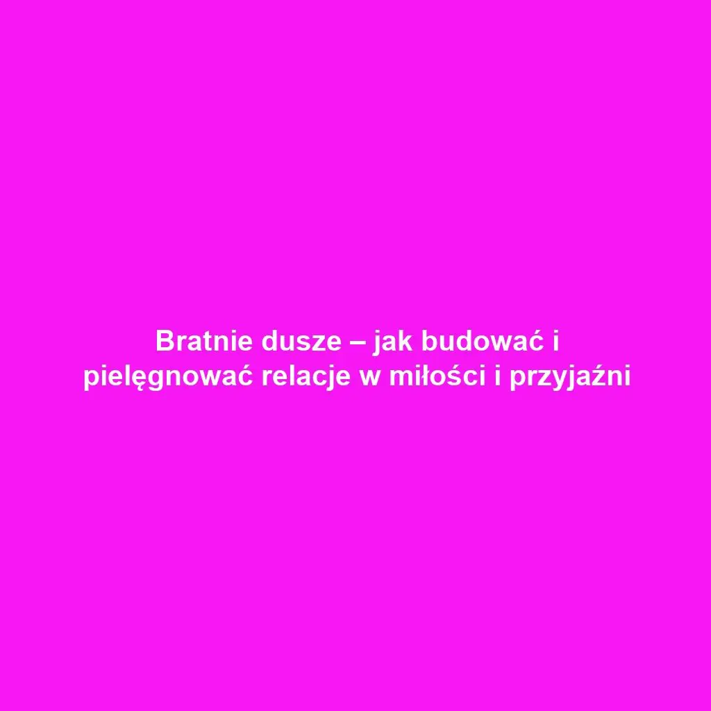 Bratnie dusze – jak budować i pielęgnować relacje w miłości i przyjaźni