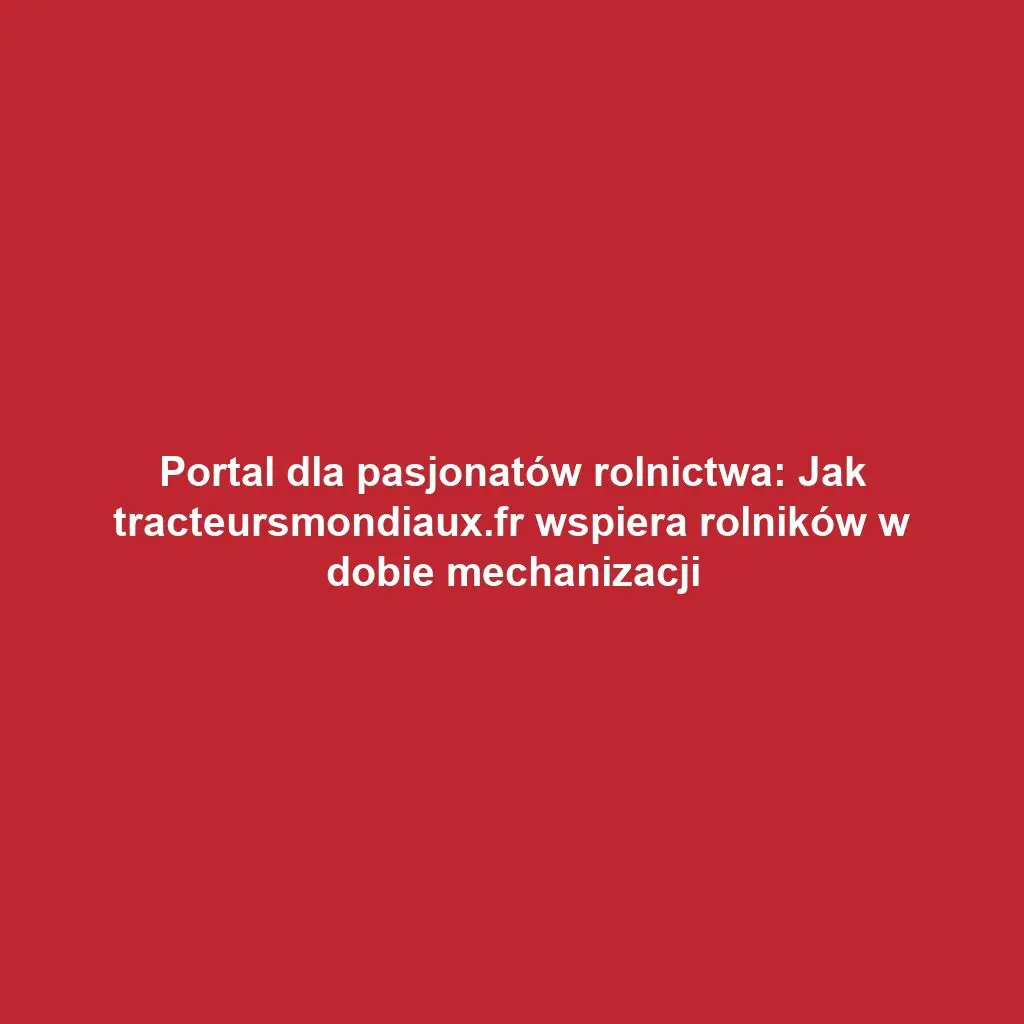 Portal dla pasjonatów rolnictwa: Jak tracteursmondiaux.fr wspiera rolników w dobie mechanizacji