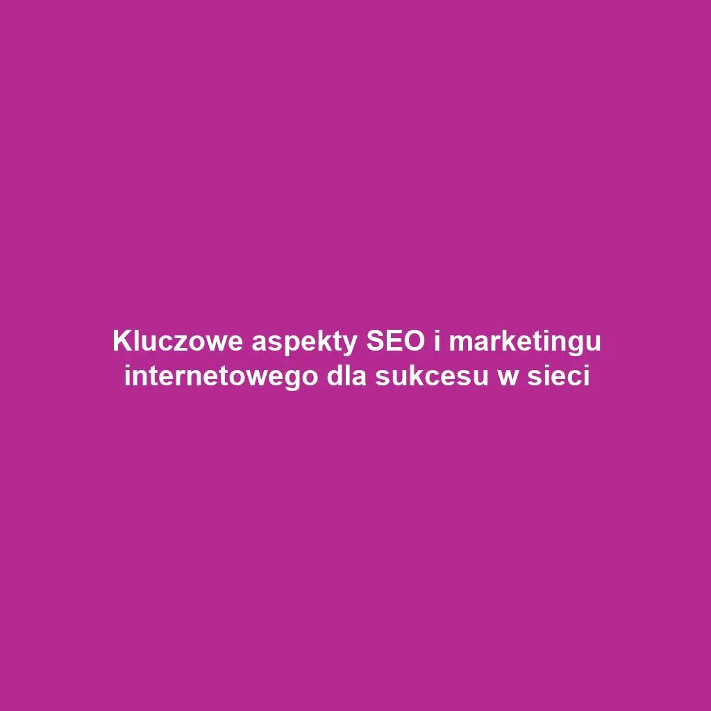 Kluczowe aspekty SEO i marketingu internetowego dla sukcesu w sieci