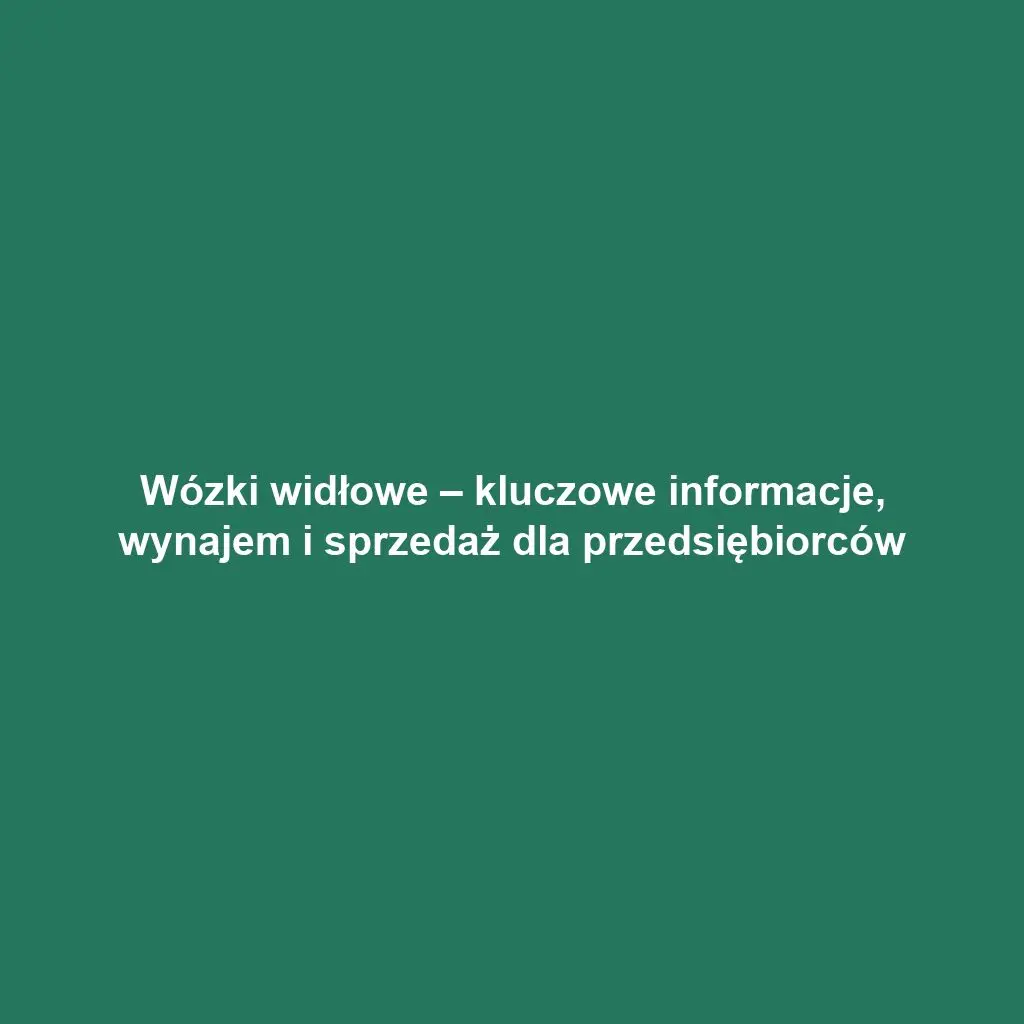 Wózki widłowe – kluczowe informacje, wynajem i sprzedaż dla przedsiębiorców