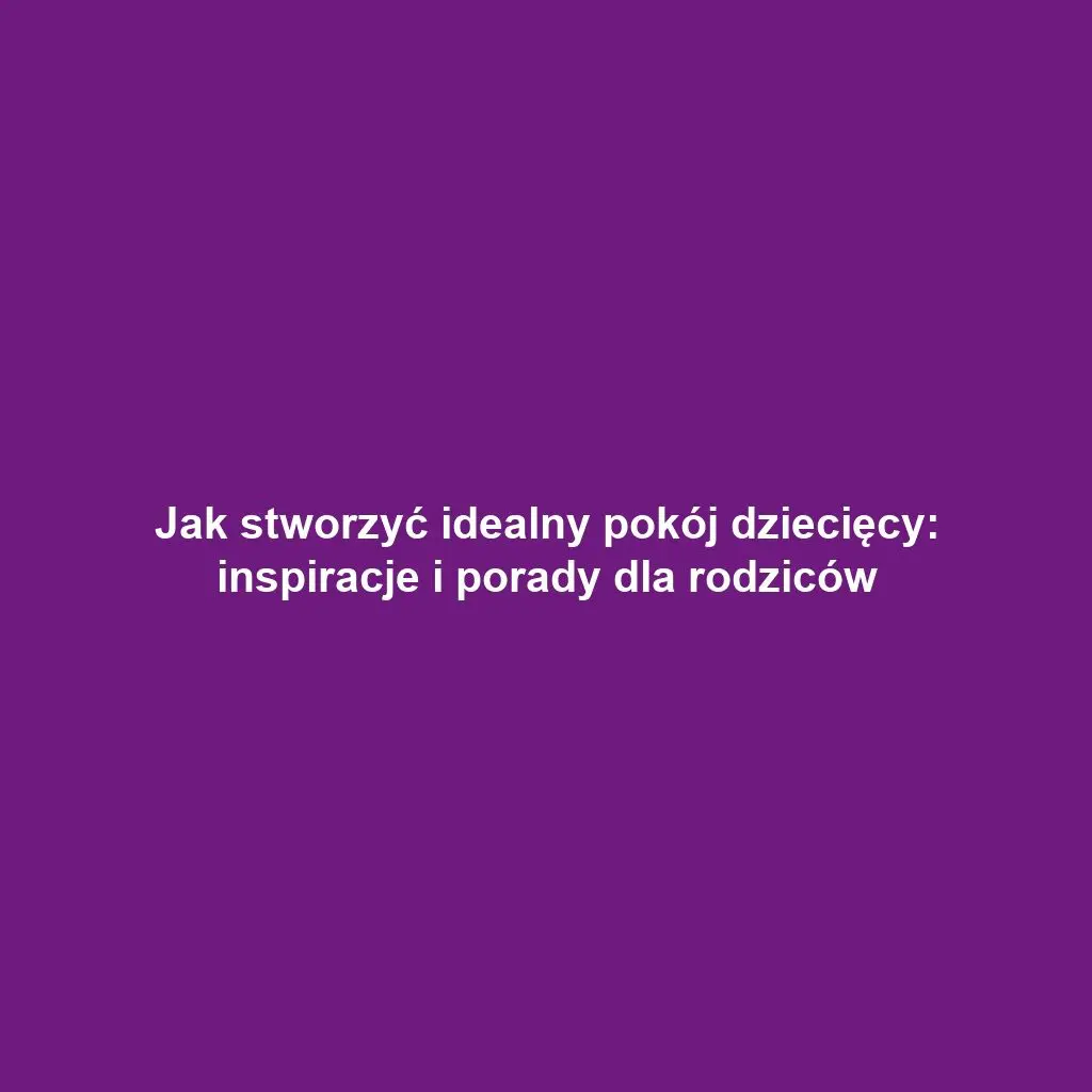 Jak stworzyć idealny pokój dziecięcy: inspiracje i porady dla rodziców