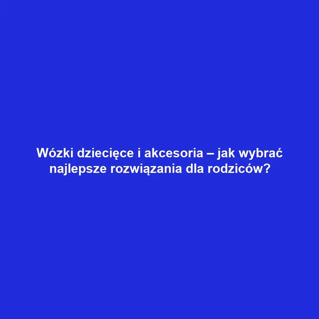Wózki dziecięce i akcesoria – jak wybrać najlepsze rozwiązania dla rodziców?