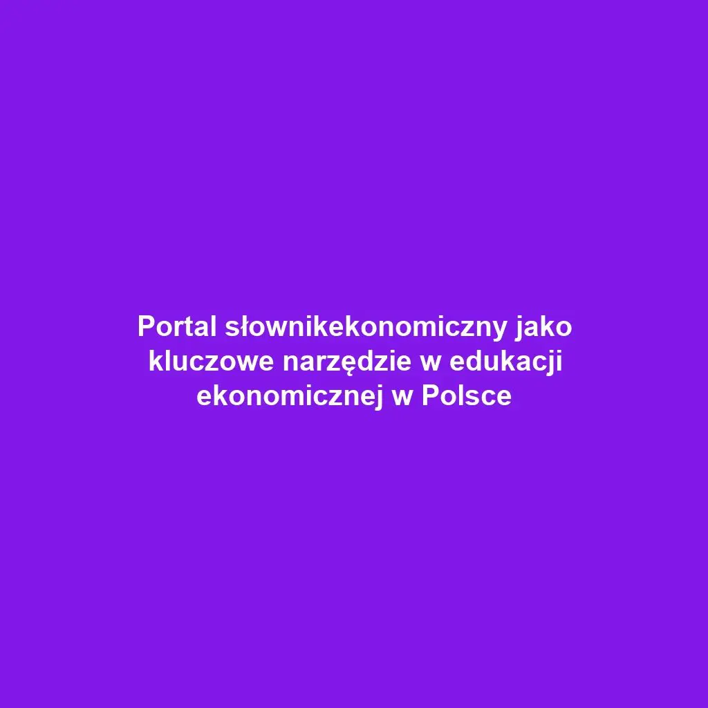Portal słownikekonomiczny jako kluczowe narzędzie w edukacji ekonomicznej w Polsce