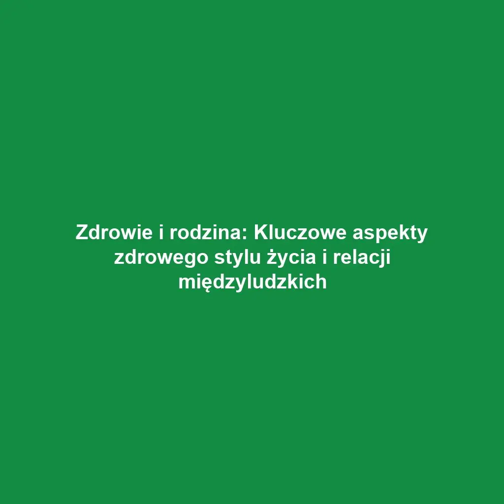 Zdrowie i rodzina: Kluczowe aspekty zdrowego stylu życia i relacji międzyludzkich