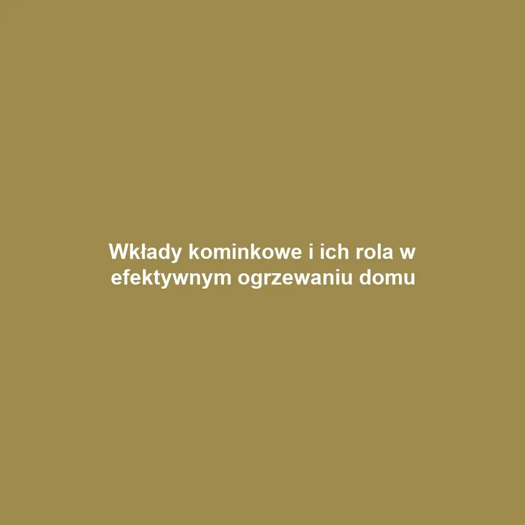 Wkłady kominkowe i ich rola w efektywnym ogrzewaniu domu