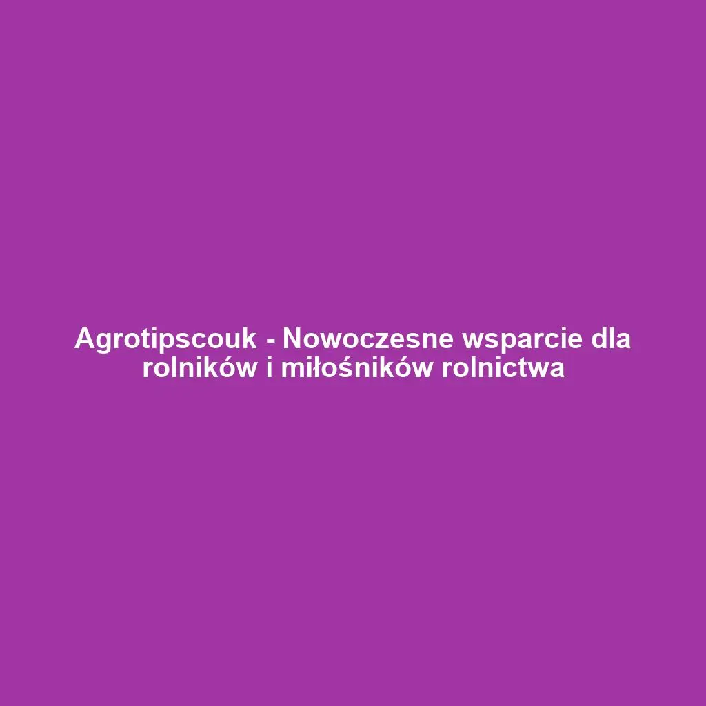 Agrotipscouk - Nowoczesne wsparcie dla rolników i miłośników rolnictwa