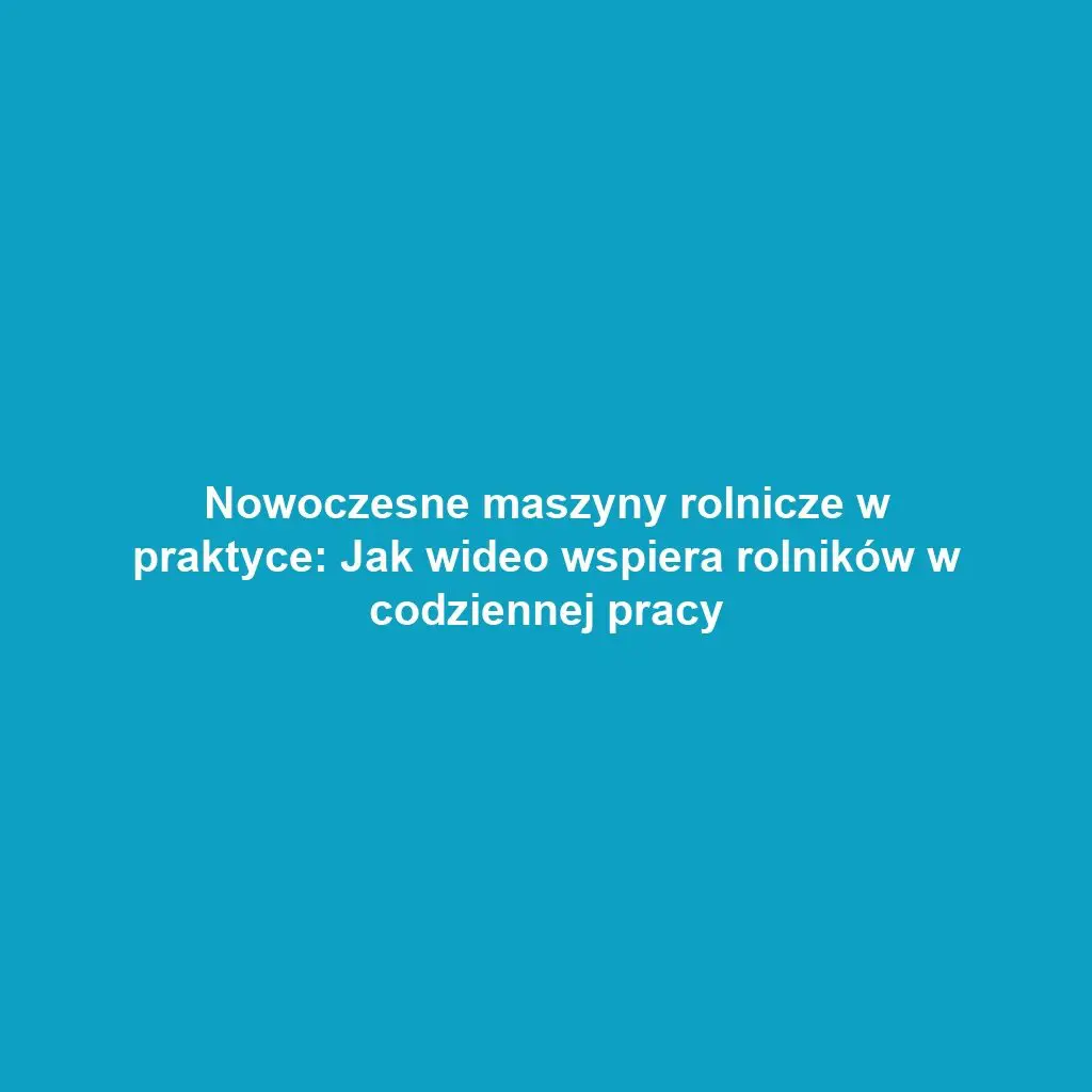 Nowoczesne maszyny rolnicze w praktyce: Jak wideo wspiera rolników w codziennej pracy