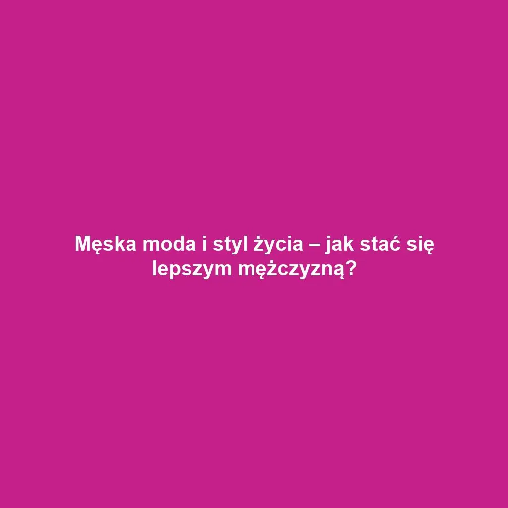 Męska moda i styl życia – jak stać się lepszym mężczyzną?