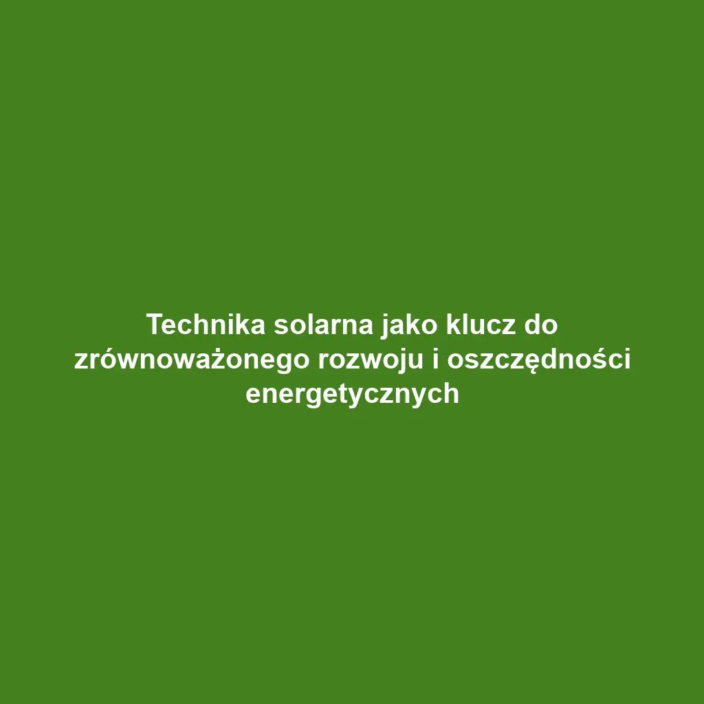 Technika solarna jako klucz do zrównoważonego rozwoju i oszczędności energetycznych