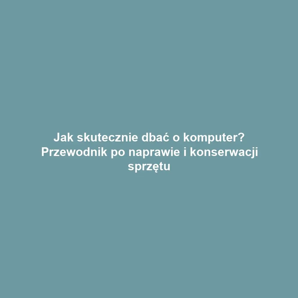 Jak skutecznie dbać o komputer? Przewodnik po naprawie i konserwacji sprzętu