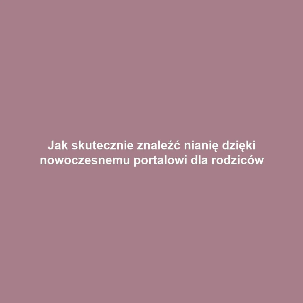 Jak skutecznie znaleźć nianię dzięki nowoczesnemu portalowi dla rodziców