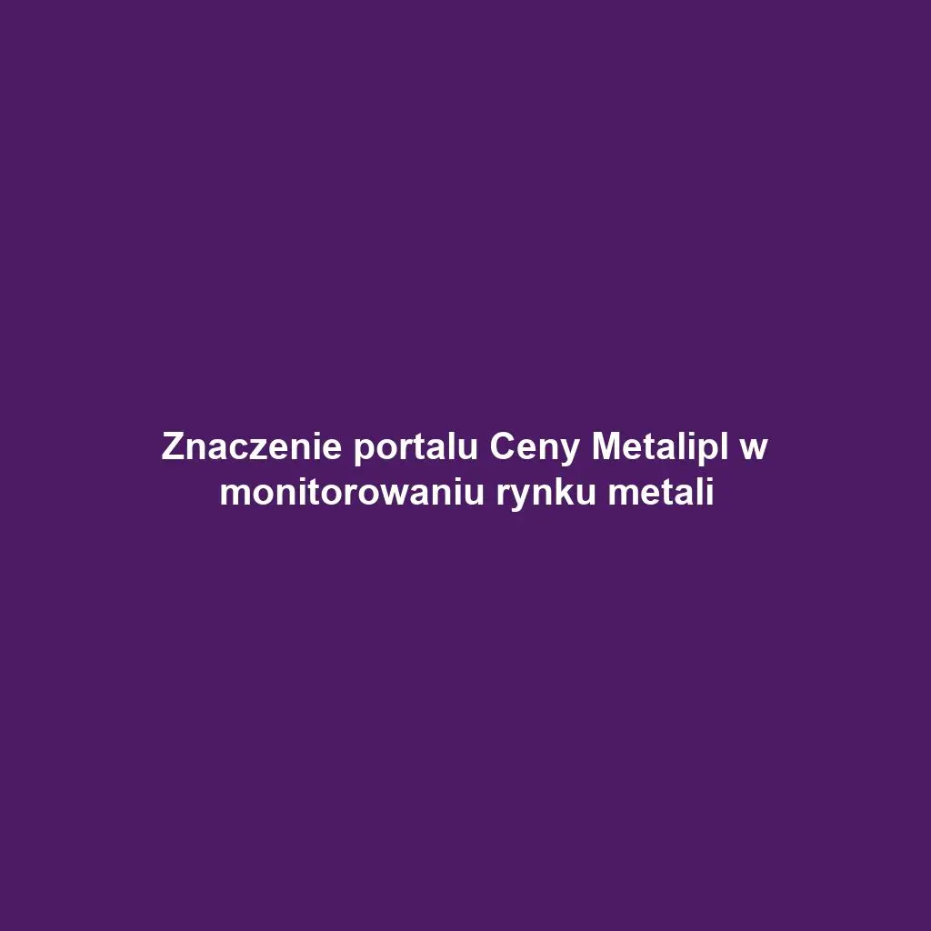 Znaczenie portalu Ceny Metalipl w monitorowaniu rynku metali