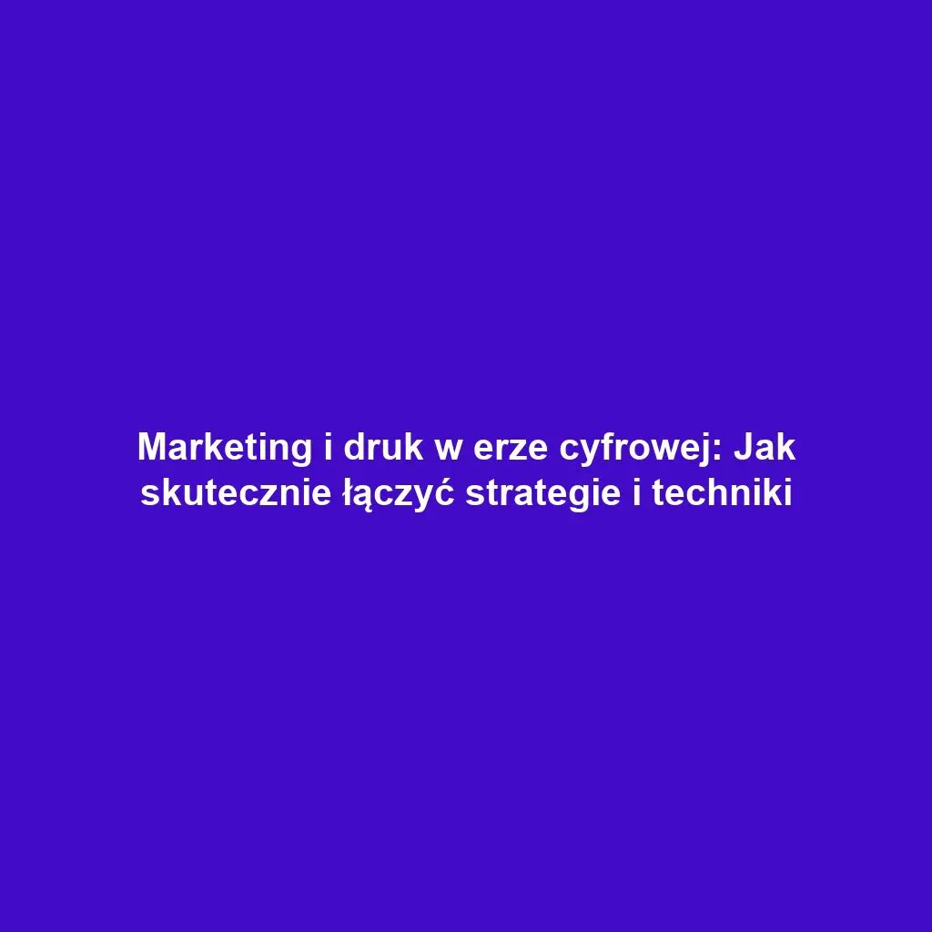 Marketing i druk w erze cyfrowej: Jak skutecznie łączyć strategie i techniki