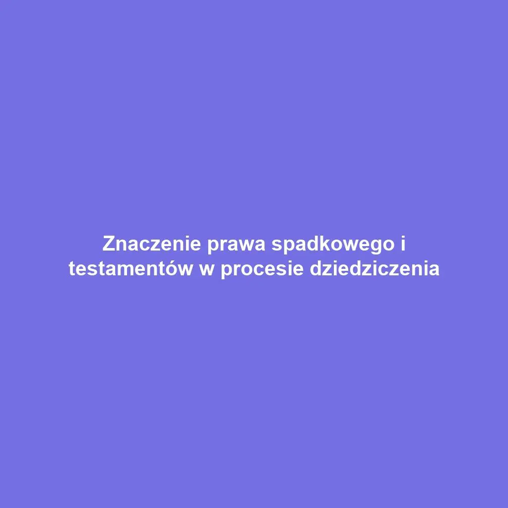 Znaczenie prawa spadkowego i testamentów w procesie dziedziczenia