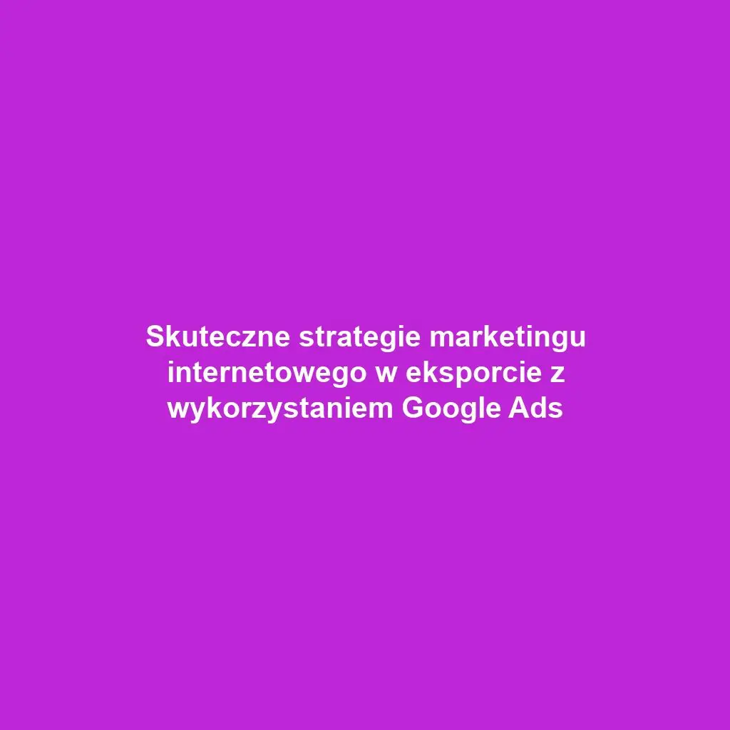 Skuteczne strategie marketingu internetowego w eksporcie z wykorzystaniem Google Ads