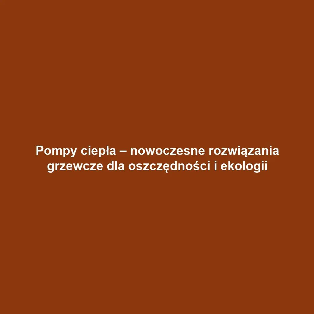 Pompy ciepła – nowoczesne rozwiązania grzewcze dla oszczędności i ekologii