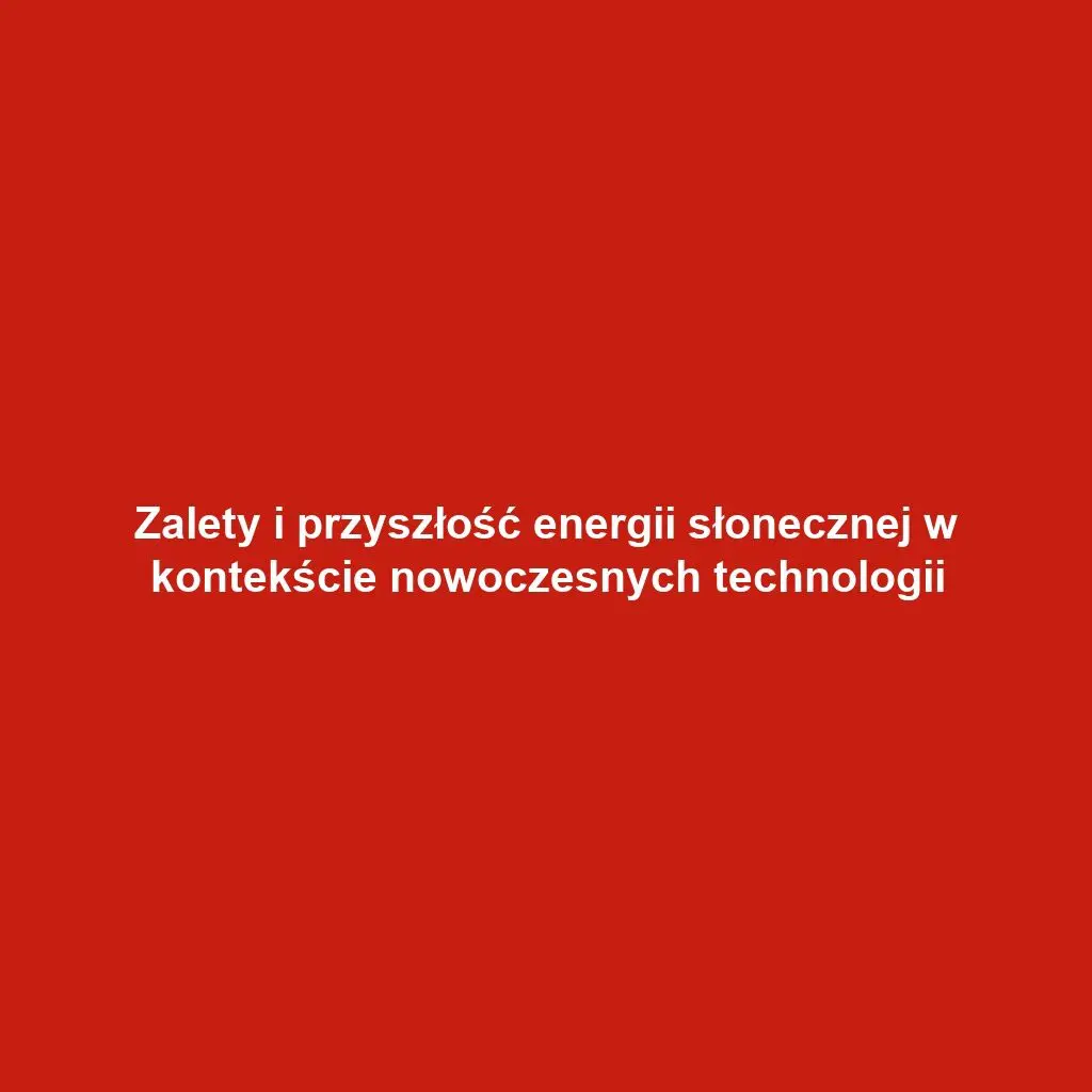 Zalety i przyszłość energii słonecznej w kontekście nowoczesnych technologii