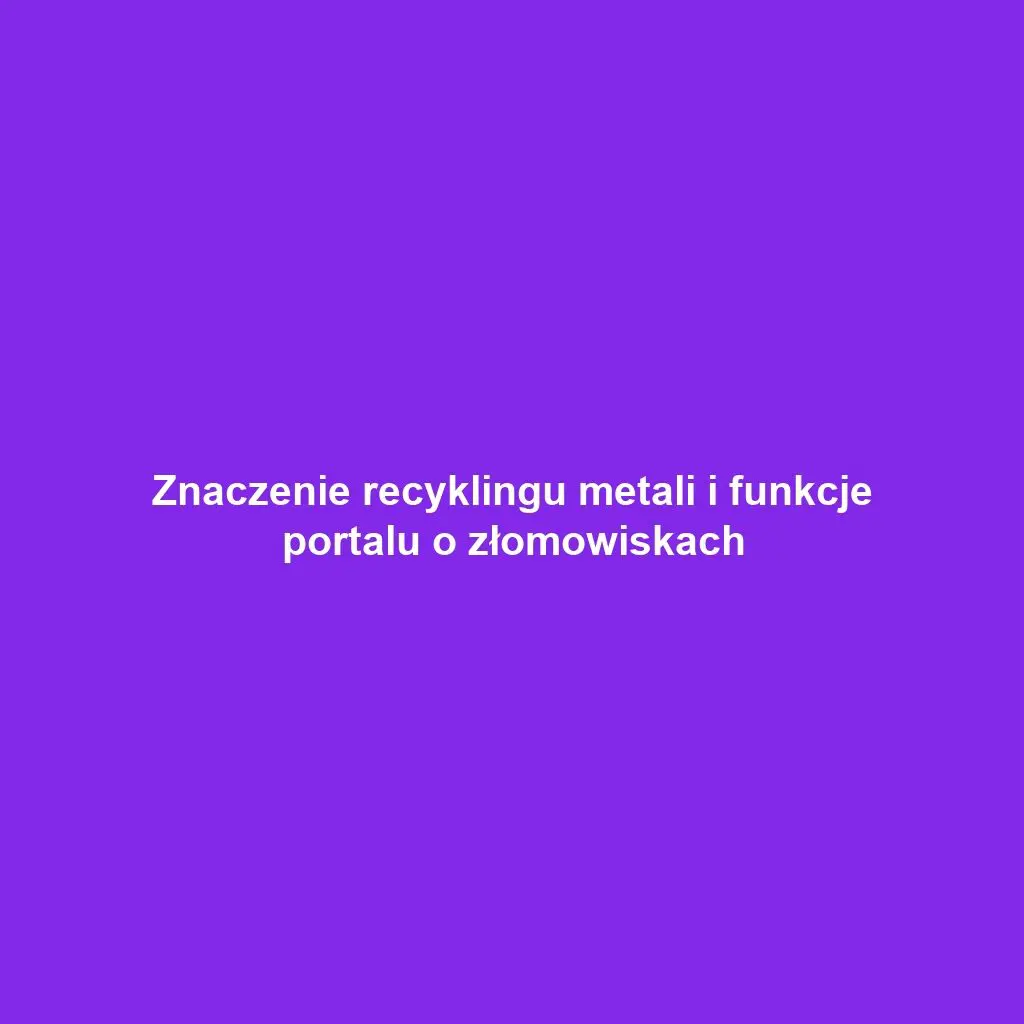 Znaczenie recyklingu metali i funkcje portalu o złomowiskach