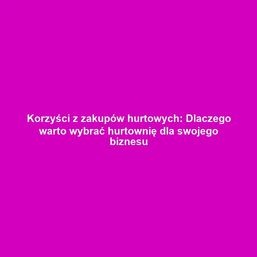 Korzyści z zakupów hurtowych: Dlaczego warto wybrać hurtownię dla swojego biznesu