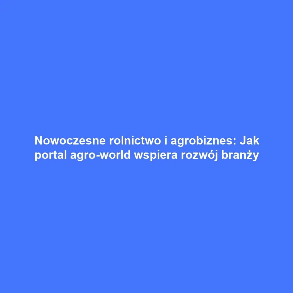 Nowoczesne rolnictwo i agrobiznes: Jak portal agro-world wspiera rozwój branży