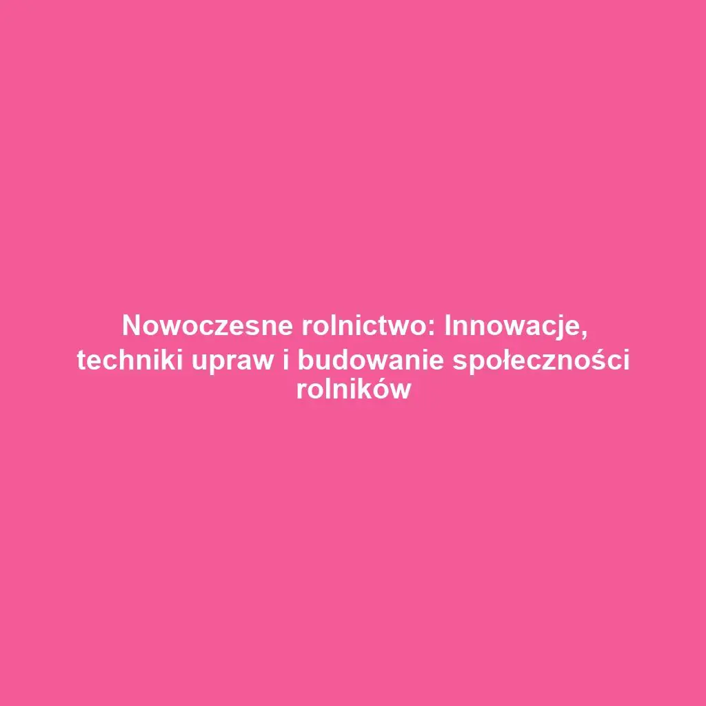 Nowoczesne rolnictwo: Innowacje, techniki upraw i budowanie społeczności rolników