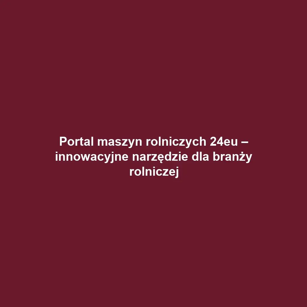 Portal maszyn rolniczych 24eu – innowacyjne narzędzie dla branży rolniczej