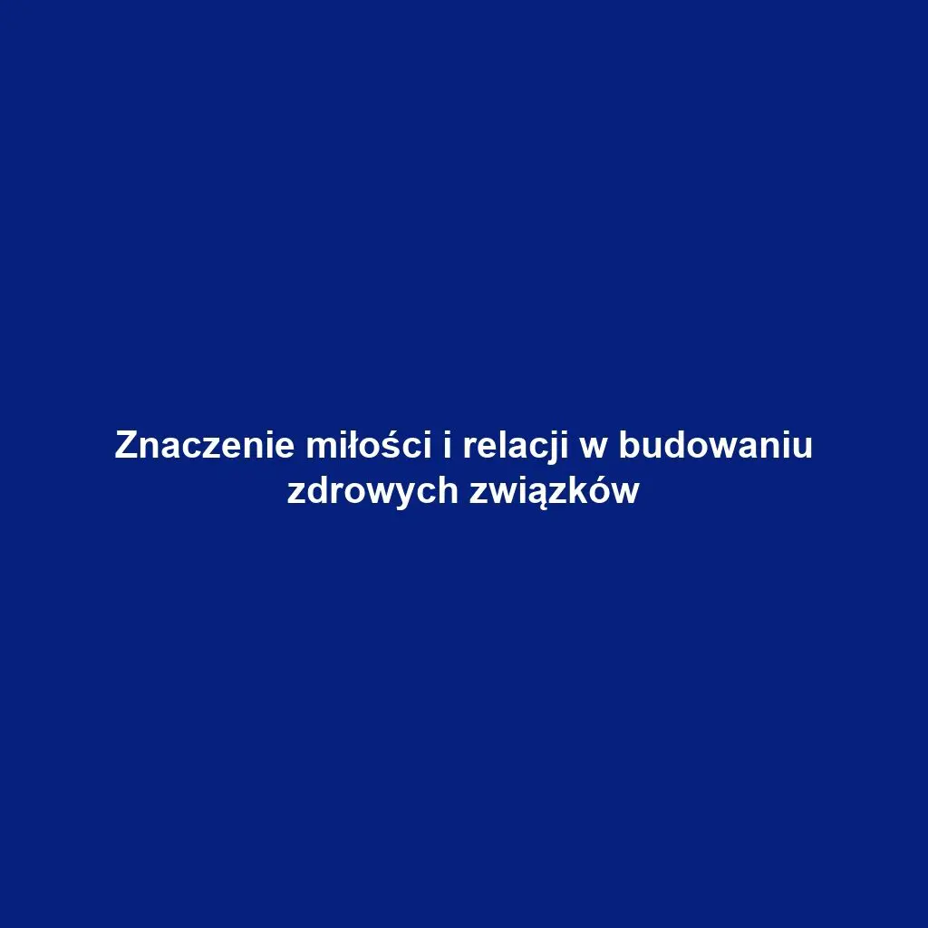 Znaczenie miłości i relacji w budowaniu zdrowych związków