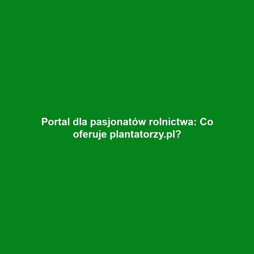 Portal dla pasjonatów rolnictwa: Co oferuje plantatorzy.pl?