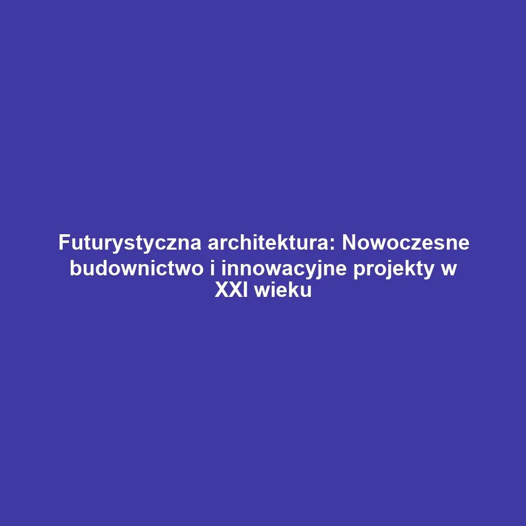 Futurystyczna architektura: Nowoczesne budownictwo i innowacyjne projekty w XXI wieku