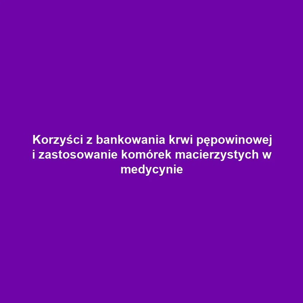 Korzyści z bankowania krwi pępowinowej i zastosowanie komórek macierzystych w medycynie