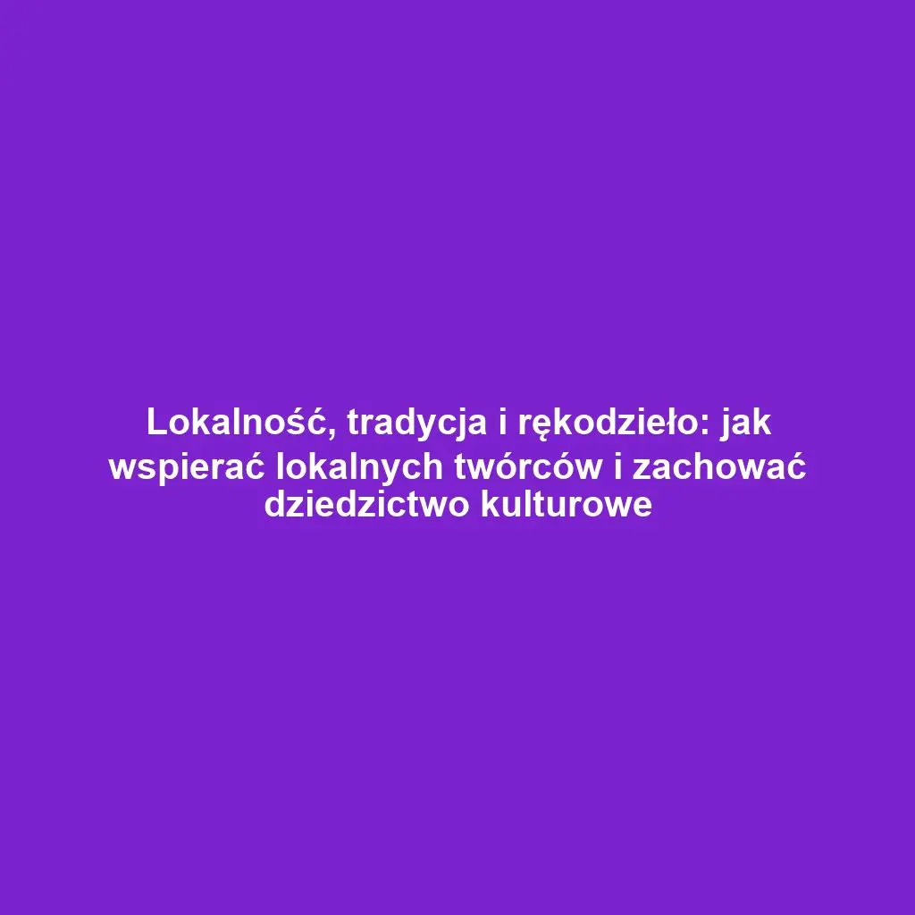 Lokalność, tradycja i rękodzieło: jak wspierać lokalnych twórców i zachować dziedzictwo kulturowe