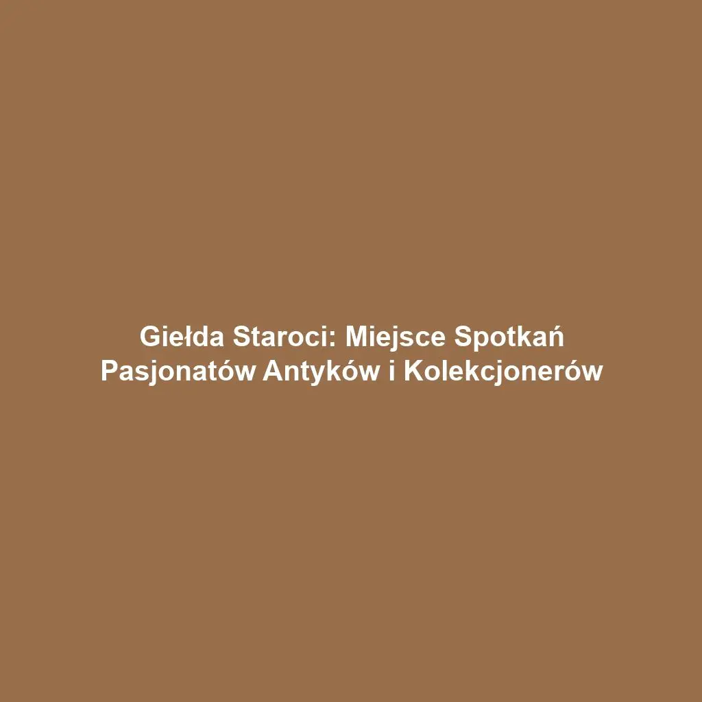 Giełda Staroci: Miejsce Spotkań Pasjonatów Antyków i Kolekcjonerów
