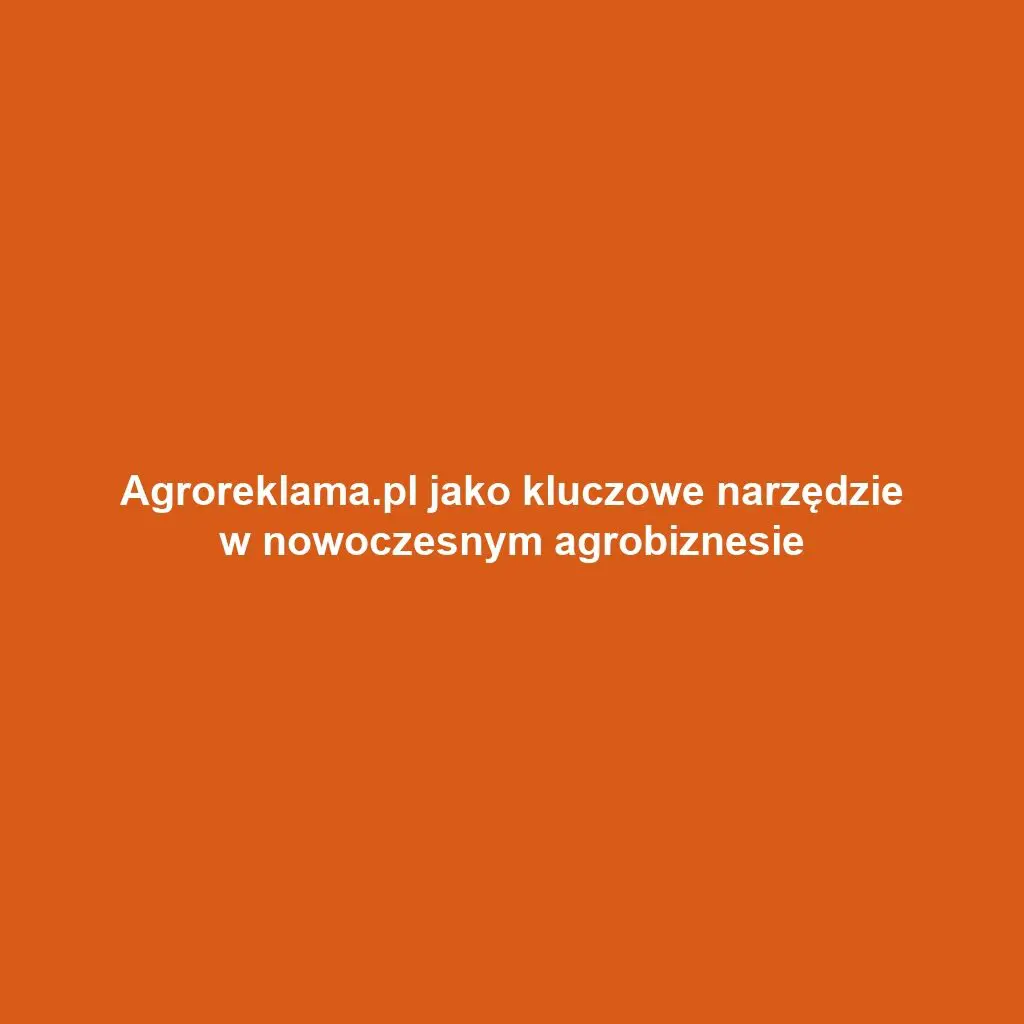 Agroreklama.pl jako kluczowe narzędzie w nowoczesnym agrobiznesie