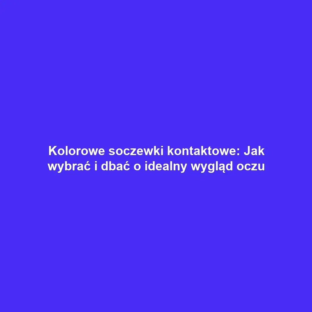 Kolorowe soczewki kontaktowe: Jak wybrać i dbać o idealny wygląd oczu