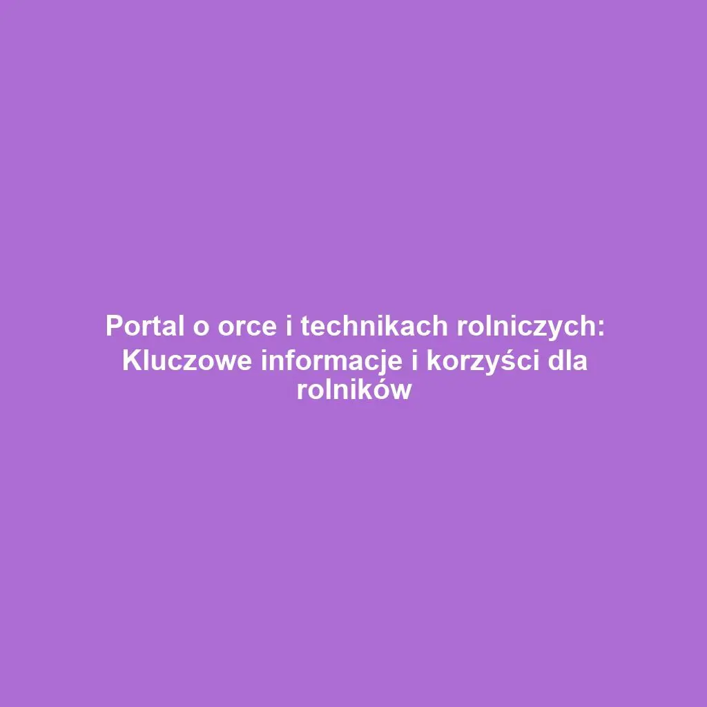 Portal o orce i technikach rolniczych: Kluczowe informacje i korzyści dla rolników