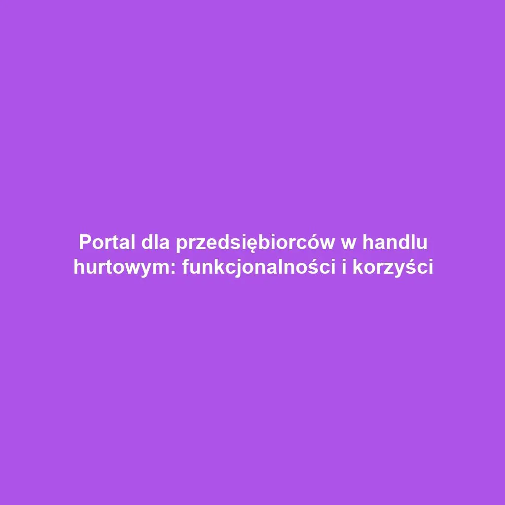 Portal dla przedsiębiorców w handlu hurtowym: funkcjonalności i korzyści