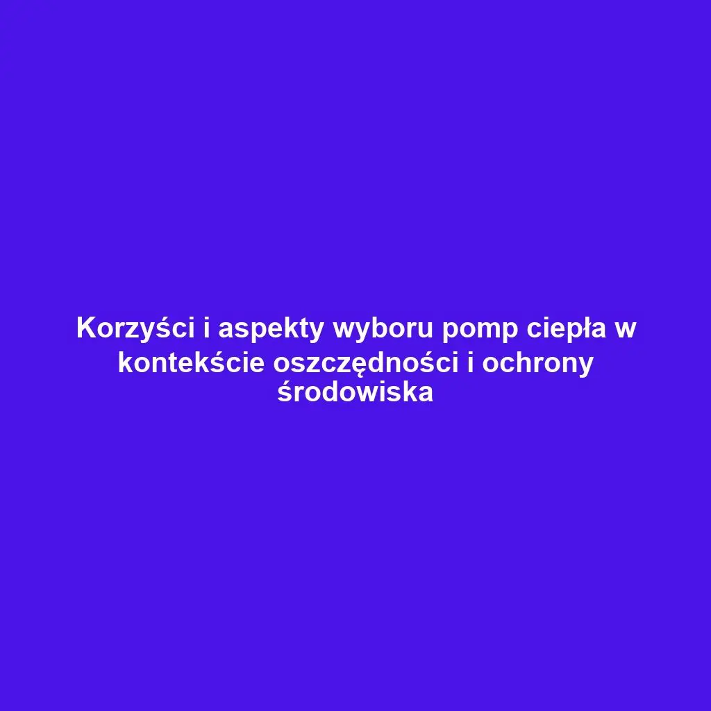 Korzyści i aspekty wyboru pomp ciepła w kontekście oszczędności i ochrony środowiska