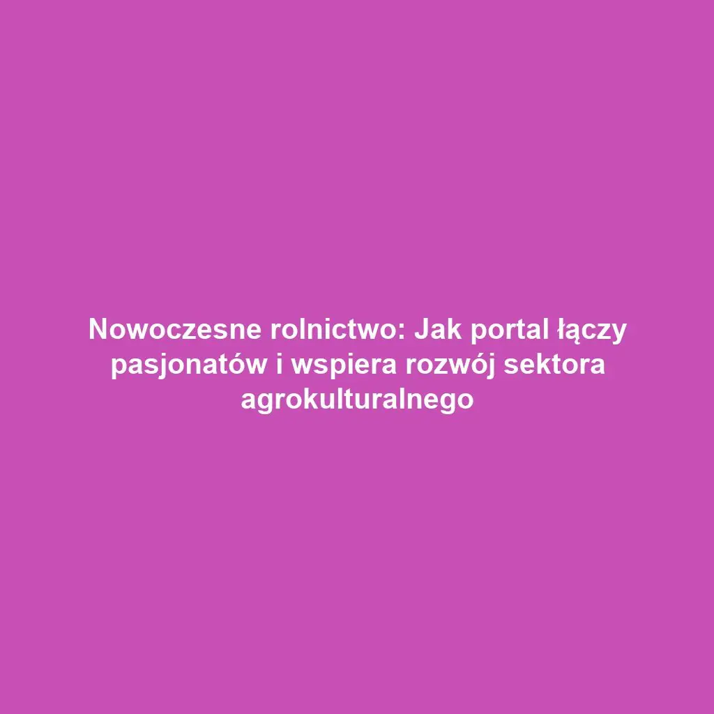 Nowoczesne rolnictwo: Jak portal łączy pasjonatów i wspiera rozwój sektora agrokulturalnego