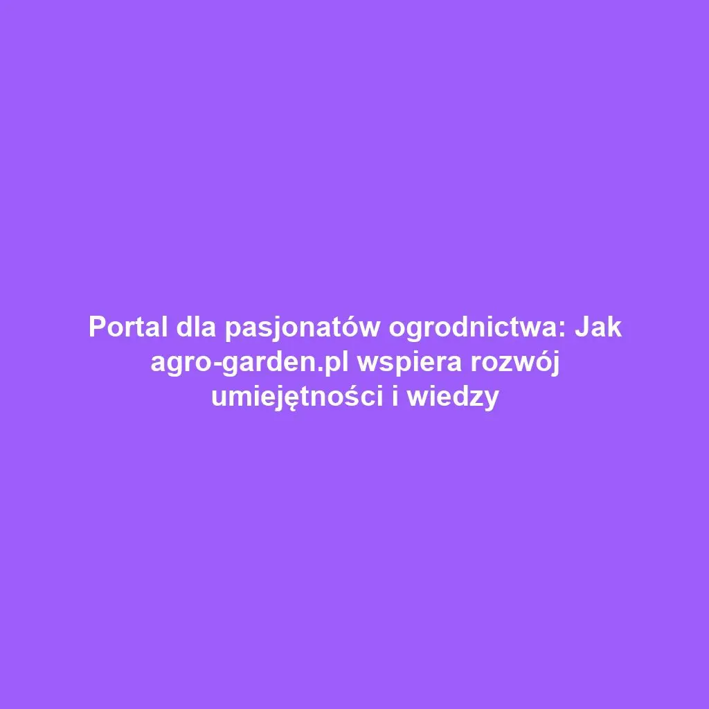 Portal dla pasjonatów ogrodnictwa: Jak agro-garden.pl wspiera rozwój umiejętności i wiedzy