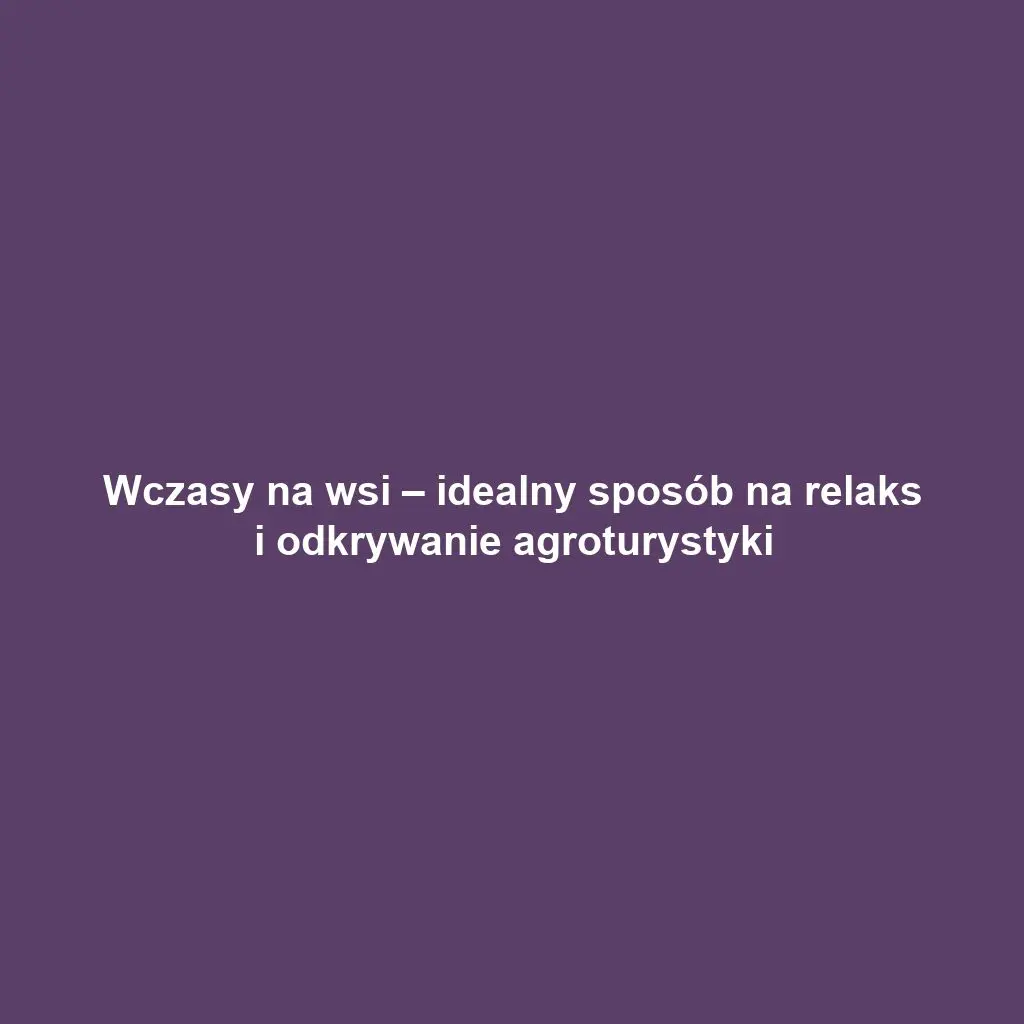 Wczasy na wsi – idealny sposób na relaks i odkrywanie agroturystyki