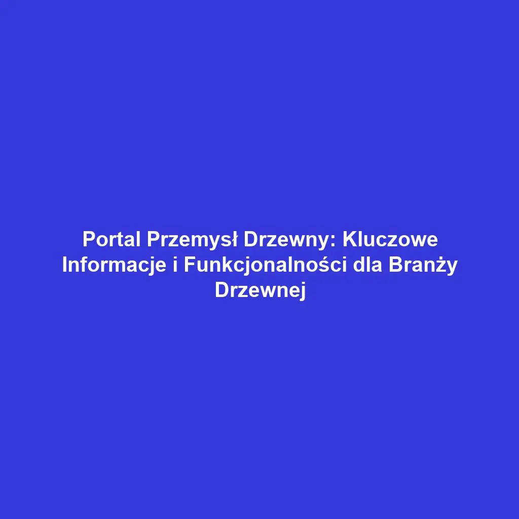 Portal Przemysł Drzewny: Kluczowe Informacje i Funkcjonalności dla Branży Drzewnej