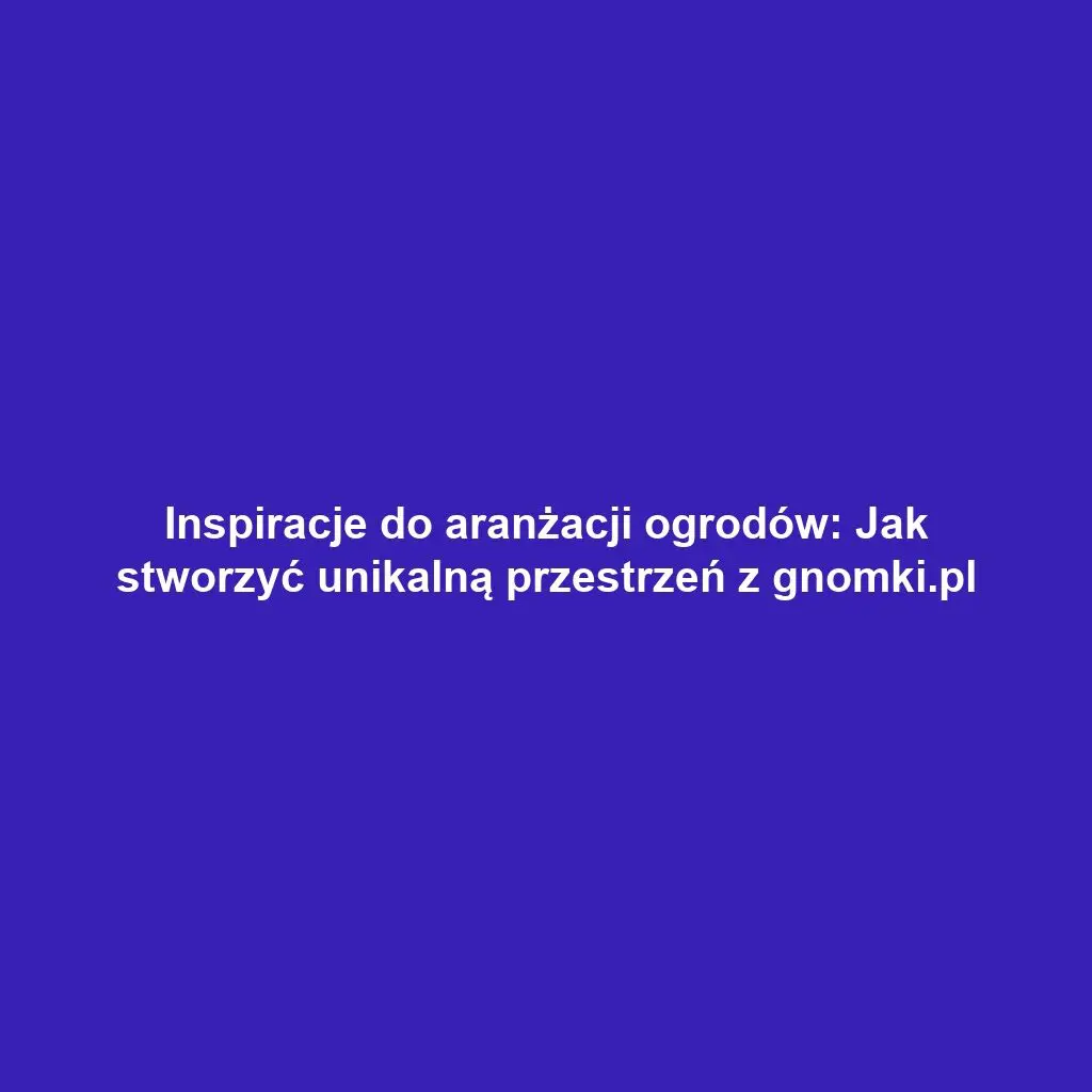 Inspiracje do aranżacji ogrodów: Jak stworzyć unikalną przestrzeń z gnomki.pl