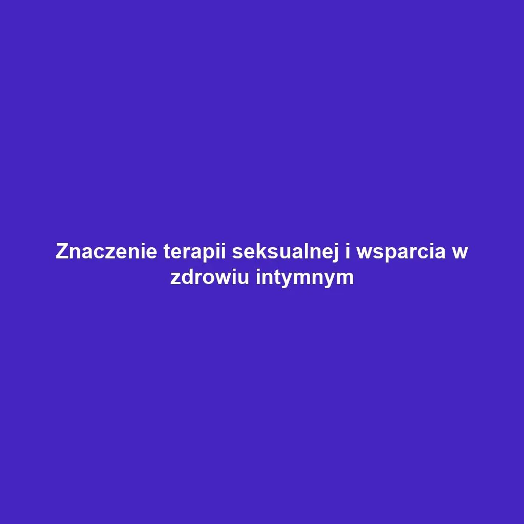 Znaczenie terapii seksualnej i wsparcia w zdrowiu intymnym