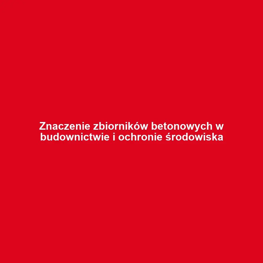 Znaczenie zbiorników betonowych w budownictwie i ochronie środowiska
