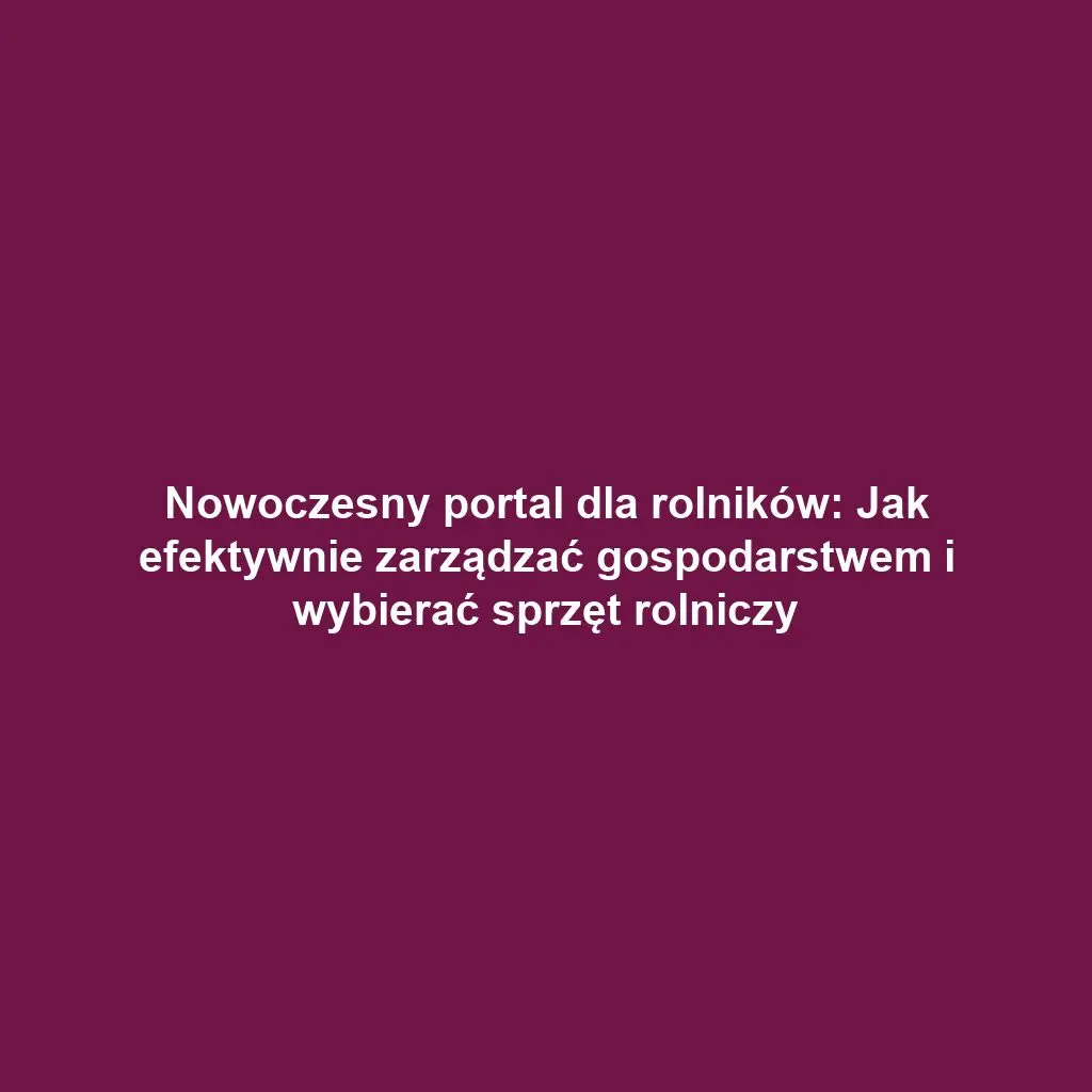 Nowoczesny portal dla rolników: Jak efektywnie zarządzać gospodarstwem i wybierać sprzęt rolniczy