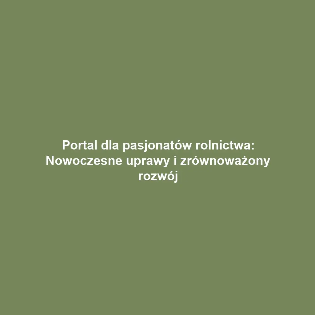 Portal dla pasjonatów rolnictwa: Nowoczesne uprawy i zrównoważony rozwój