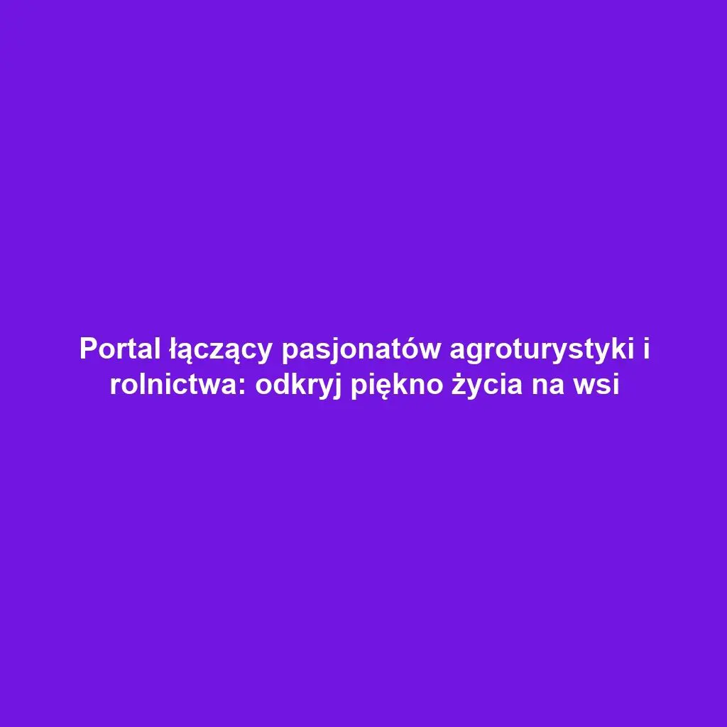 Portal łączący pasjonatów agroturystyki i rolnictwa: odkryj piękno życia na wsi
