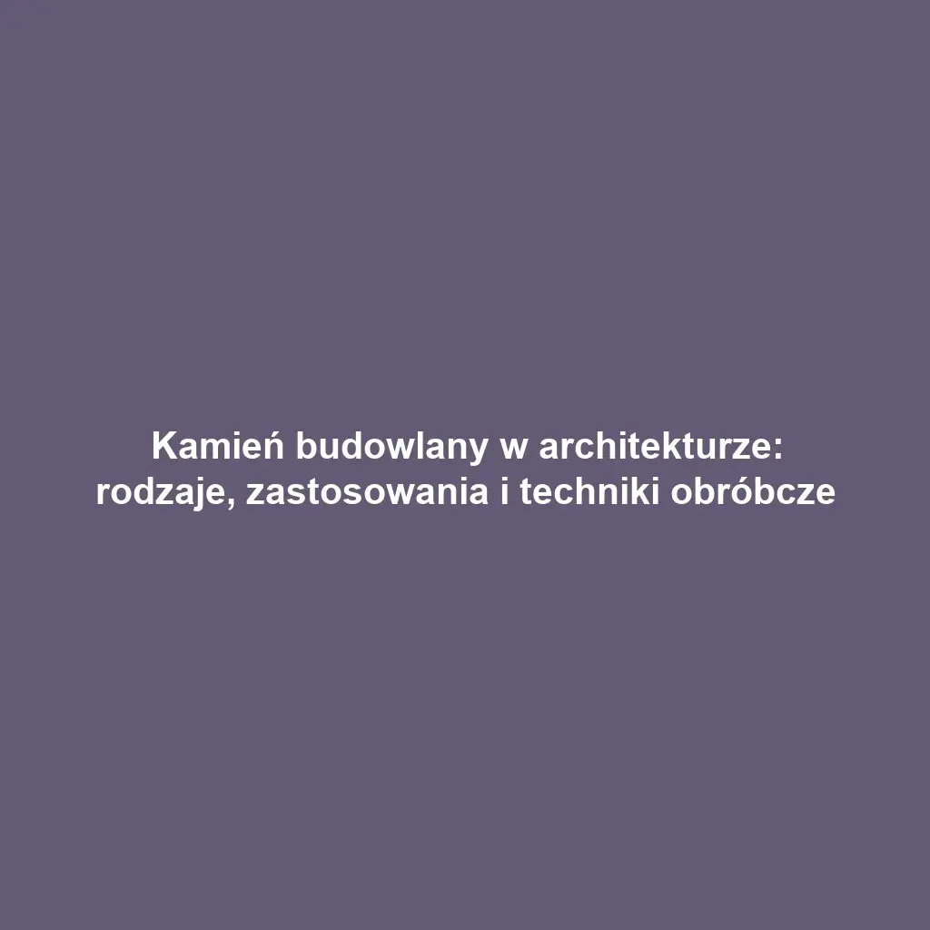 Kamień budowlany w architekturze: rodzaje, zastosowania i techniki obróbcze
