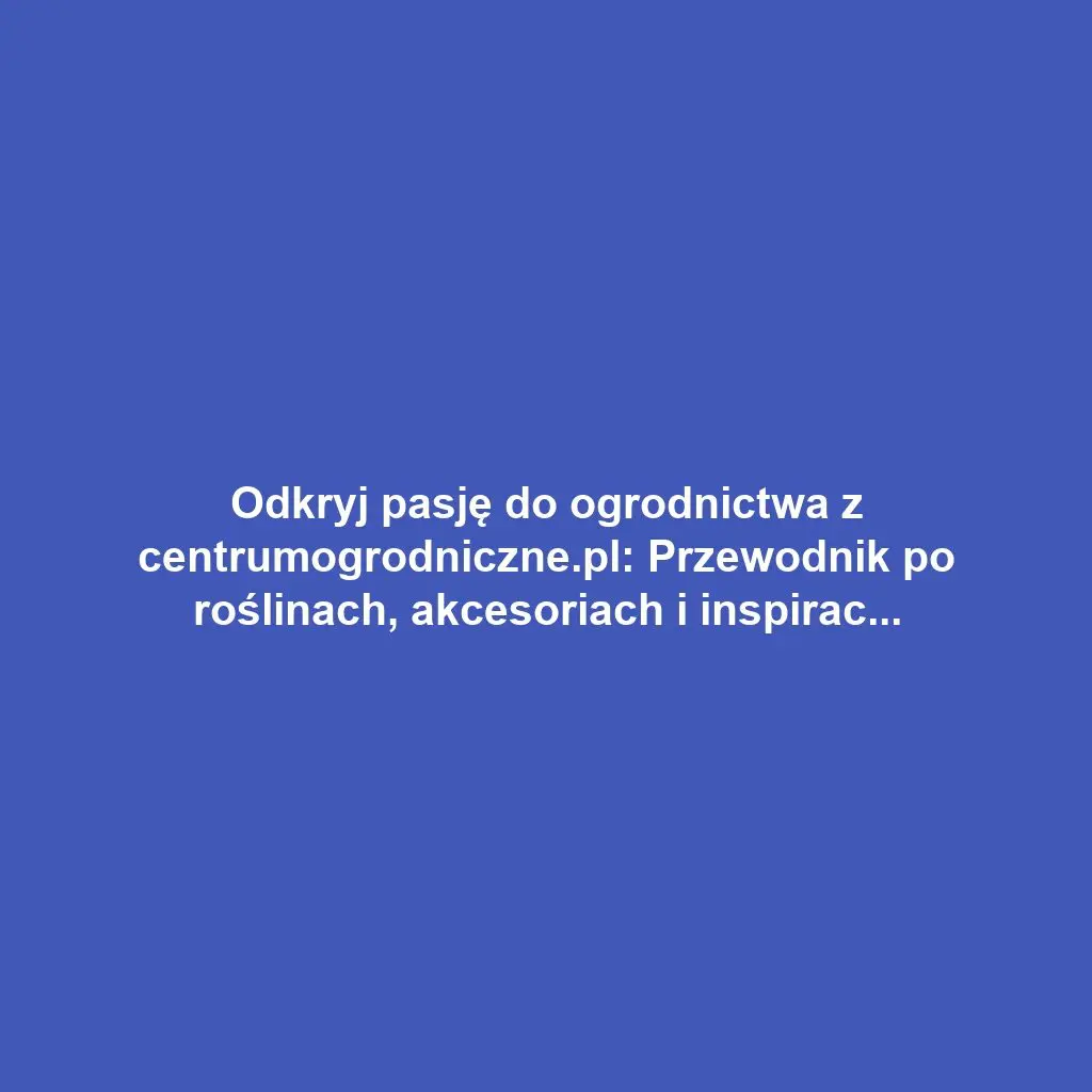 Odkryj pasję do ogrodnictwa z centrumogrodniczne.pl: Przewodnik po roślinach, akcesoriach i inspiracjach